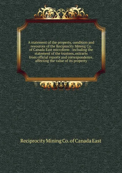 Обложка книги A statement of the property, condition and resources of the Reciprocity Mining Co. of Canada East microform, Reciprocity Mining of Canada East