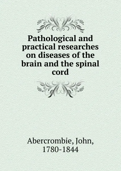 Обложка книги Pathological and practical researches on diseases of the brain and the spinal cord, John Abercrombie