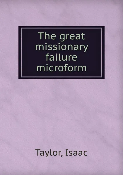 Обложка книги The great missionary failure microform, Isaac Taylor