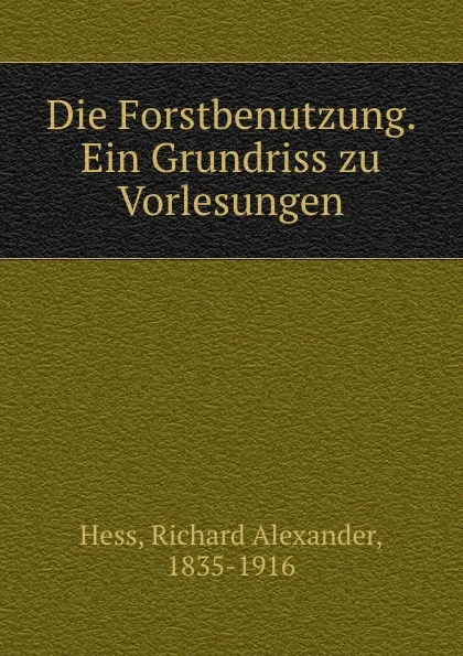 Обложка книги Die Forstbenutzung. Ein Grundriss zu Vorlesungen, Richard Alexander Hess