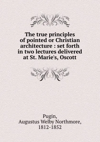 Обложка книги The true principles of pointed or Christian architecture, Augustus Welby Northmore Pugin
