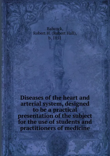Обложка книги Diseases of the heart and arterial system, designed to be a practical presentation of the subject for the use of students and practitioners of medicine, Robert Hall Babcock