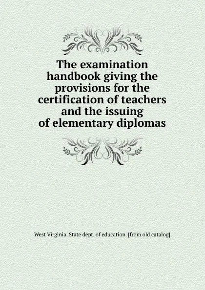 Обложка книги The examination handbook giving the provisions for the certification of teachers and the issuing of elementary diplomas, West Virginia. State dept. of education