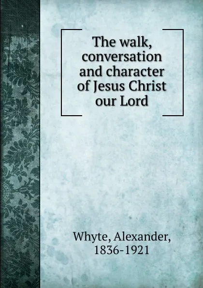 Обложка книги The walk, conversation and character of Jesus Christ our Lord, Alexander Whyte