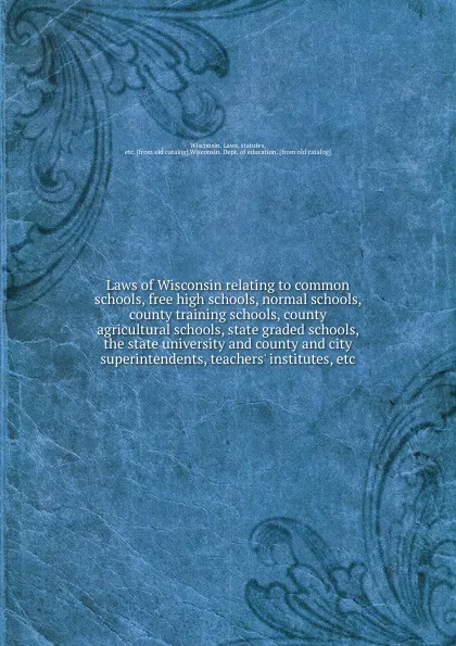 Обложка книги Laws of Wisconsin relating to common schools, free high schools, normal schools, county training schools, county agricultural schools, state graded schools, the state university and county and city superintendents, teachers. institutes, etc, 