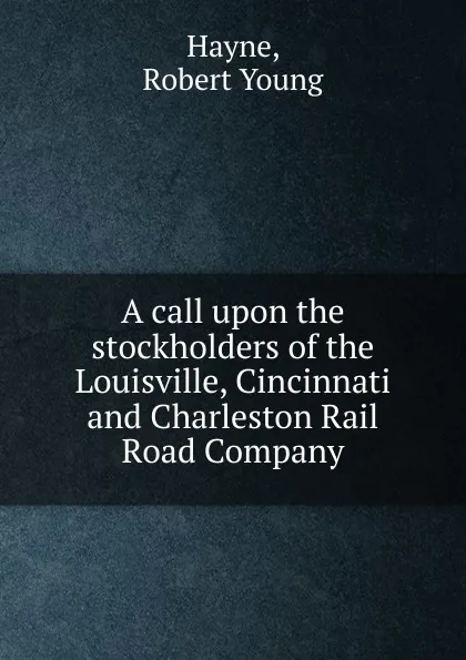 Обложка книги A call upon the stockholders of the Louisville, Cincinnati and Charleston Rail Road Company, Robert Young Hayne