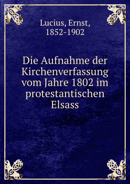 Обложка книги Die Aufnahme der Kirchenverfassung vom Jahre 1802 im protestantischen Elsass, Ernst Lucius