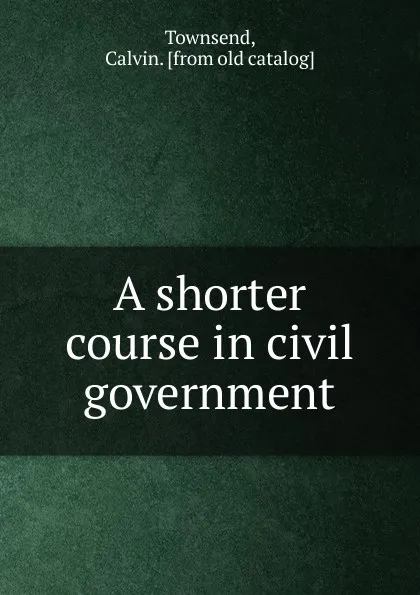 Обложка книги A shorter course in civil government, Calvin Townsend