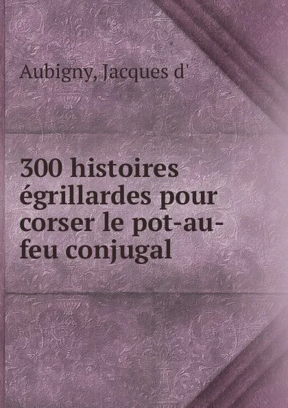 Обложка книги 300 histoires egrillardes pour corser le pot-au-feu conjugal, Jacques d' Aubigny