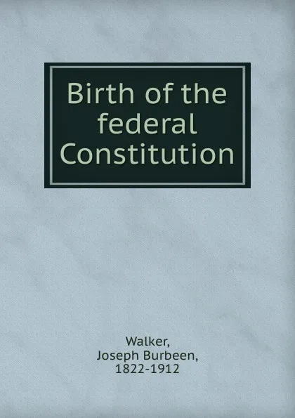 Обложка книги Birth of the federal Constitution, Joseph Burbeen Walker