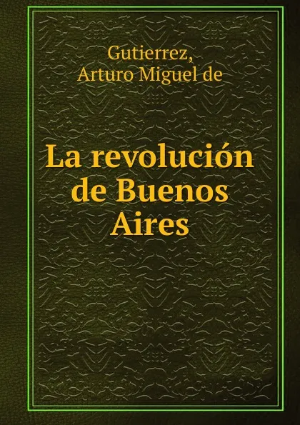 Обложка книги La revolucion de Buenos Aires, Arturo Miguel de Gutierrez