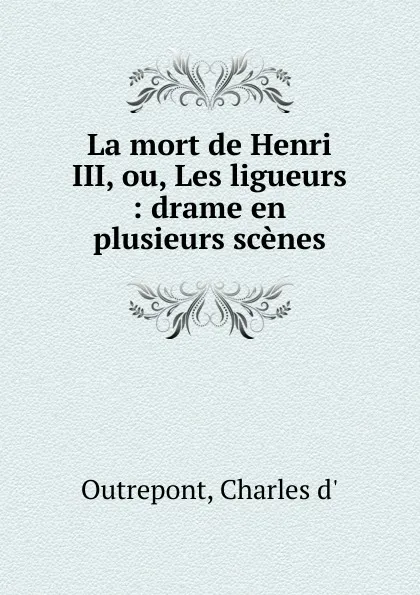 Обложка книги La mort de Henri III, ou, Les ligueurs, Charles d' Outrepont