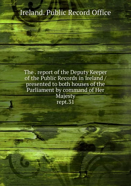 Обложка книги The report of the Deputy Keeper of the Public Records in Ireland presented to both houses of the Parliament by command of Her Majesty, Ireland. Public Record Office