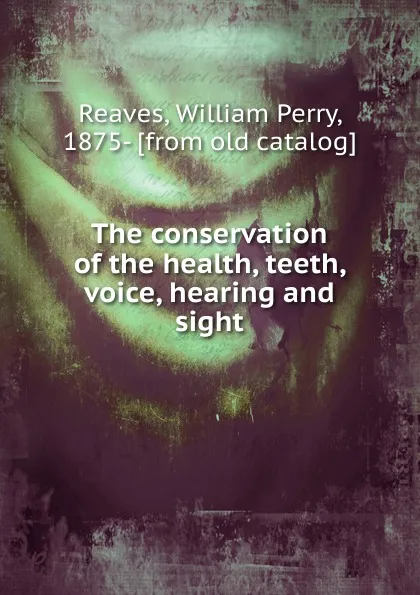 Обложка книги The conservation of the health, teeth, voice, hearing and sight, William Perry Reaves