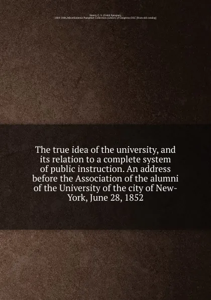 Обложка книги The true idea of the university, and its relation to a complete system of public instruction. An address before the Association of the alumni of the University of the city of New-York, June 28, 1852, Caleb Sprague Henry