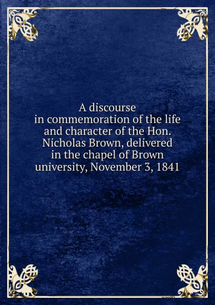 Обложка книги A discourse in commemoration of the life and character of the Hon. Nicholas Brown, delivered in the chapel of Brown university, November 3, 1841, Francis Wayland