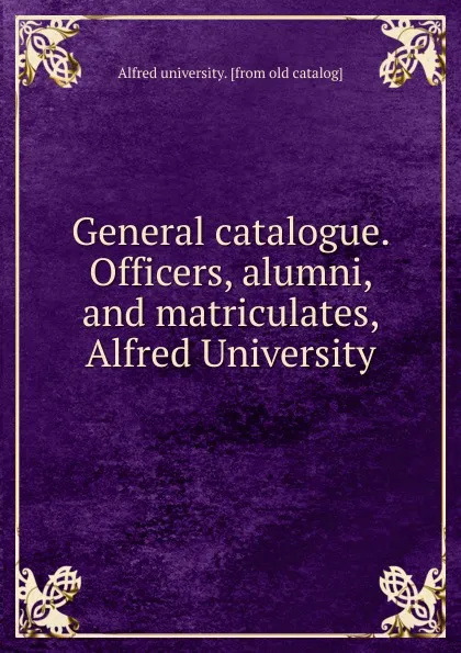 Обложка книги General catalogue. Officers, alumni, and matriculates, Alfred University, Alfred University