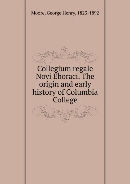 Обложка книги Collegium regale Novi Eboraci. The origin and early history of Columbia College, George Henry Moore