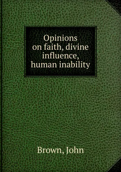 Обложка книги Opinions on faith, divine influence, human inability, John Brown