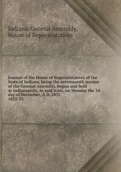 Обложка книги Journal of the House of Representatives of the State of Indiana, being the seventeenth session of the General Assembly, begun and held at Indianapolis, in said state, on Monday the 3d day of December, A.D. 1832., Indiana. General Assembly