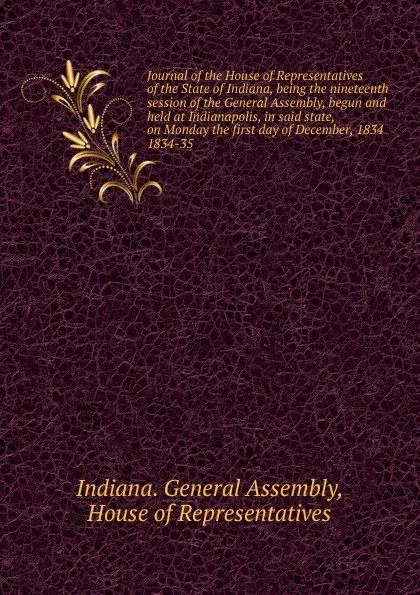 Обложка книги Journal of the House of Representatives of the State of Indiana, being the nineteenth session of the General Assembly, begun and held at Indianapolis, in said state, on Monday the first day of December, 1834., Indiana. General Assembly