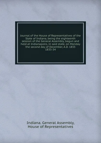 Обложка книги Journal of the House of Representatives of the State of Indiana, being the eighteenth session of the General Assembly, begun and held at Indianapolis, in said state, on Monday the second day of December, A.D. 1833., Indiana. General Assembly