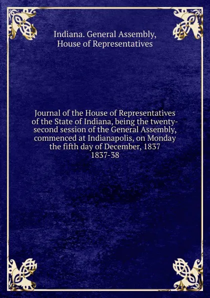 Обложка книги Journal of the House of Representatives of the State of Indiana, being the twenty-second session of the General Assembly, commenced at Indianapolis, on Monday the fifth day of December, 1837., Indiana. General Assembly