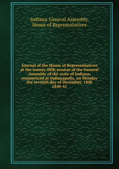 Обложка книги Journal of the House of Representatives at the twenty-fifth session of the General Assembly of the state of Indiana, commenced at Indianapolis, on Monday the seventh day of December, 1840., Indiana. General Assembly