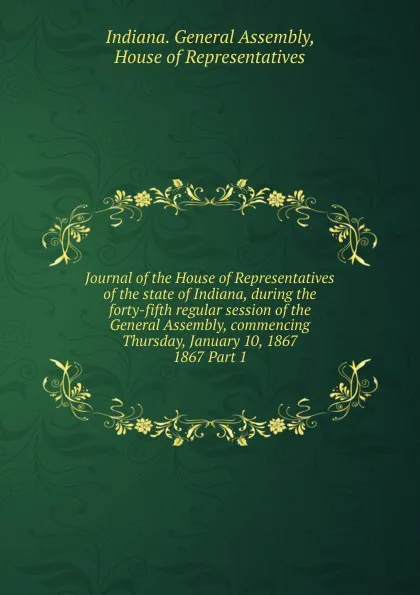 Обложка книги Journal of the House of Representatives of the state of Indiana, during the forty-fifth regular session of the General Assembly, commencing Thursday, January 10, 1867., Indiana. General Assembly