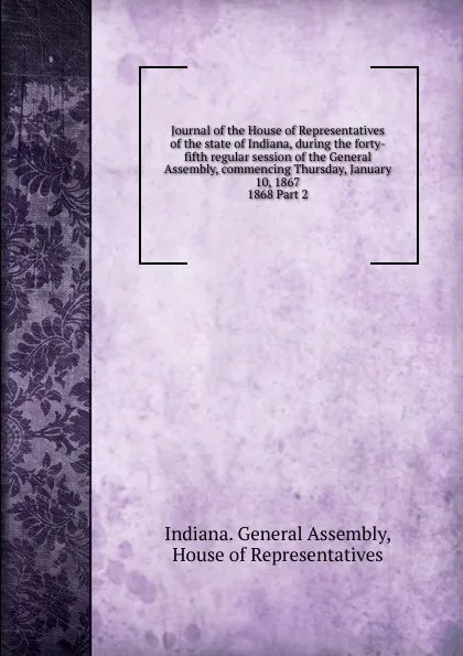 Обложка книги Journal of the House of Representatives of the state of Indiana, during the forty-fifth regular session of the General Assembly, commencing Thursday, January 10, 1867., Indiana. General Assembly