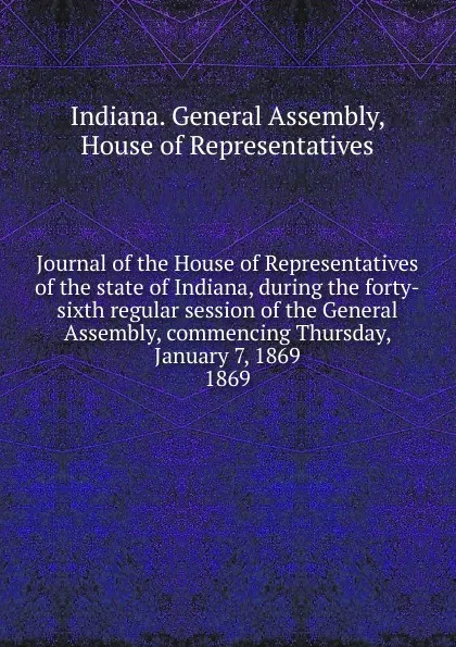 Обложка книги Journal of the House of Representatives of the state of Indiana, during the forty-sixth regular session of the General Assembly, commencing Thursday, January 7, 1869., Indiana. General Assembly