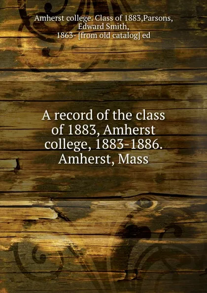 Обложка книги A record of the class of 1883, Amherst college, 1883-1886. Amherst, Mass, Edward Smith Parsons