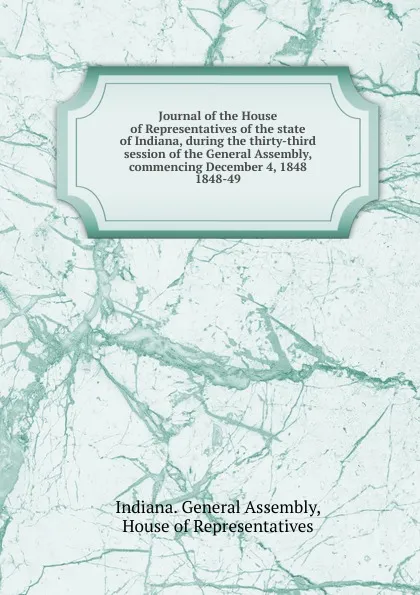 Обложка книги Journal of the House of Representatives of the state of Indiana, during the thirty-third session of the General Assembly, commencing December 4, 1848., Indiana. General Assembly