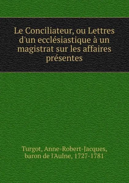 Обложка книги Le Conciliateur, ou Lettres d.un ecclesiastique a un magistrat sur les affaires presentes, Anne-Robert-Jacques Turgot