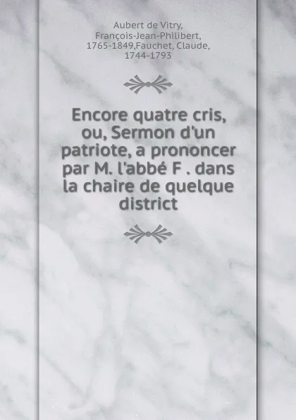 Обложка книги Encore quatre cris, ou, Sermon d.un patriote, a prononcer par M. l.abbe F dans la chaire de quelque district, François Aubert de Vitry