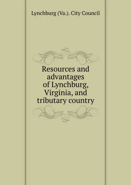 Обложка книги Resources and advantages of Lynchburg, Virginia, and tributary country, Lynchburg Va. City Council