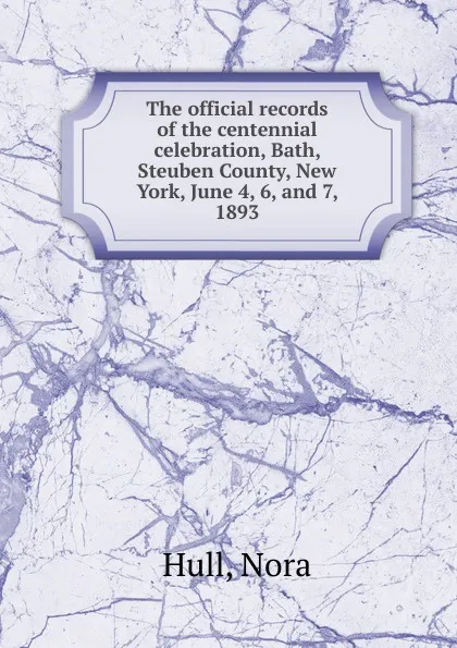 Обложка книги The official records of the centennial celebration, Bath, Steuben County, New York, June 4, 6, and 7, 1893, Nora Hull