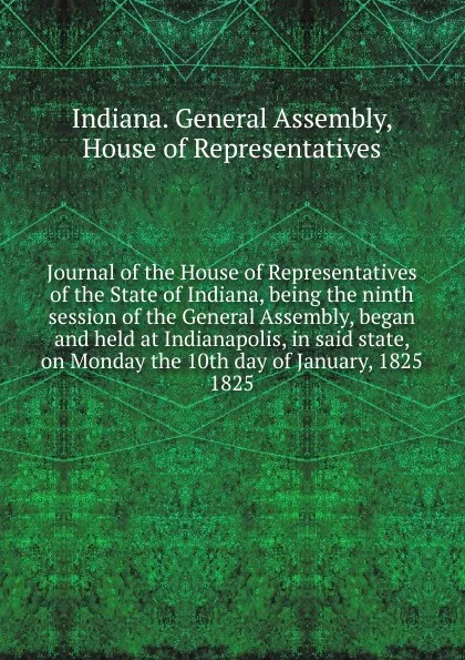 Обложка книги Journal of the House of Representatives of the State of Indiana, being the ninth session of the General Assembly, began and held at Indianapolis, in said state, on Monday the 10th day of January, 1825., Indiana. General Assembly