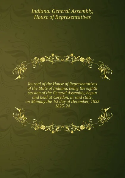 Обложка книги Journal of the House of Representatives of the State of Indiana, being the eighth session of the General Assembly, begun and held at Corydon, in said state, on Monday the 1st day of December, 1823., Indiana. General Assembly