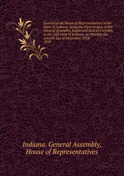 Обложка книги Journal of the House of Representatives of the State of Indiana, being the third session of the General Assembly, begun and held at Corydon, in the said state of Indiana, on Monday the seventh day of December, 1818., Indiana. General Assembly