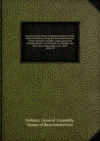 Обложка книги Journal of the House of Representatives of the State of Indiana, being the thirteenth session of the General Assembly, begun and held at Indianapolis, in said state, on Monday the first day of December, A.D. 1828., Indiana. General Assembly