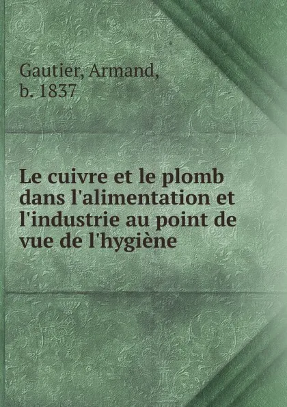 Обложка книги Le cuivre et le plomb dans l.alimentation et l.industrie au point de vue de l.hygiene, Armand Gautier