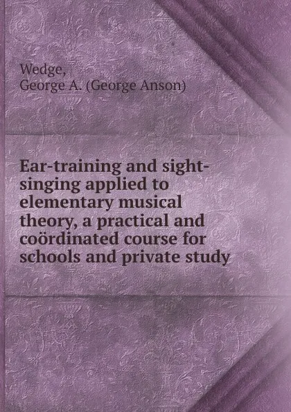 Обложка книги Ear-training and sight-singing applied to elementary musical theory, a practical and coordinated course for schools and private study, George Anson Wedge