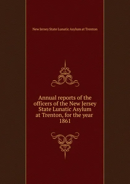 Обложка книги Annual reports of the officers of the New Jersey State Lunatic Asylum at Trenton, for the year, New Jersey State Lunatic Asylum at Trenton