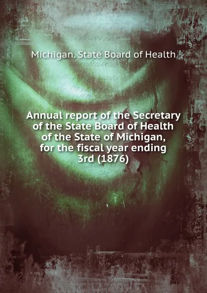 Обложка книги Annual report of the Secretary of the State Board of Health of the State of Michigan, for the fiscal year ending 3rd (1876), Michigan. State board of health