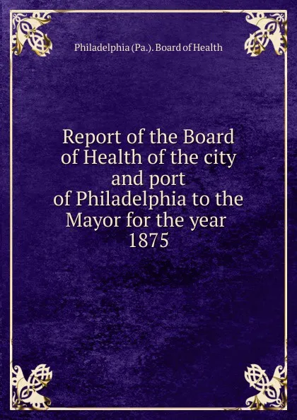 Обложка книги Report of the Board of Health of the city and port of Philadelphia to the Mayor for the year, Philadelphia Pa. Board of Health