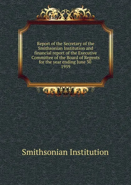 Обложка книги Report of the Secretary of the Smithsonian Institution and financial report of the Executive Committee of the Board of Regents for the year ending June 30, Smithsonian Institution