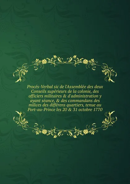 Обложка книги Proces-Verbal sic de l.Assemblee des deux Conseils superieurs de la colonie, des officiers militaires . d.administration y ayant seance, . des commandans des milices des differens quartiers, tenue au Port-au-Prince les 20 . 31 octobre 1770, Saint-Domingue. Assemblée des deux Conseils supérieurs