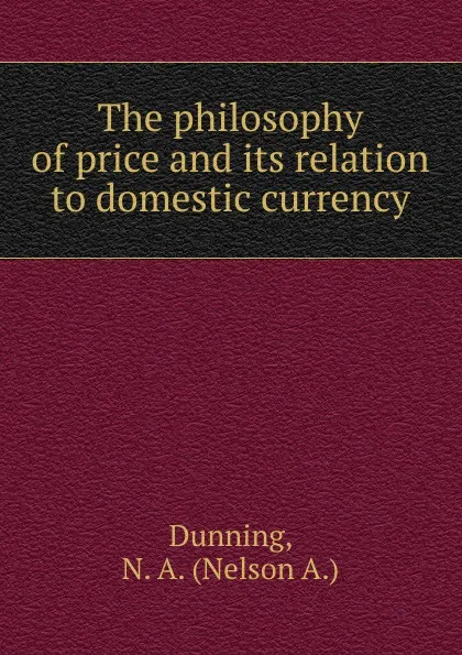 Обложка книги The philosophy of price and its relation to domestic currency, Nelson A. Dunning