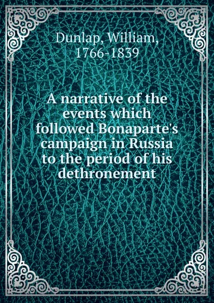 Обложка книги A narrative of the events which followed Bonaparte.s campaign in Russia to the period of his dethronement, William Dunlap